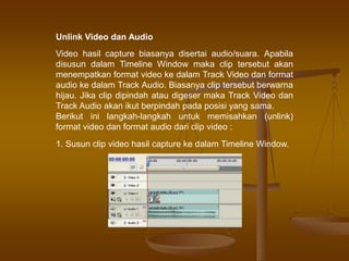 Unlink Video dan Audio
Video hasil capture biasanya disertai audio/suara. Apabila
disusun dalam Timeline Window maka clip tersebut akan
menempatkan format video ke dalam Track Video dan format
audio ke dalam Track Audio. Biasanya clip tersebut berwarna
hijau. Jika clip dipindah atau digeser maka Track Video dan
Track Audio akan ikut berpindah pada posisi yang sama.
Berikut ini langkah-langkah untuk memisahkan (unlink)
format video dan format audio dari clip video :
1. Susun clip video hasil capture ke dalam Timeline Window.
 