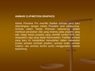 ANIMASI CLIP/MOTION GRAPHICS
Adobe Premiere Pro memiliki fasilitas animasi yang baru
dibandingkan dengan Adobe Premiere versi sebelumnya.
Animasi dalam Adobe Premiere sebenarnya adalah
membuat perubahan nilai yang dinamis pada property yang
ada, tetapi hanya property yang memiliki tombol time vary
(stopwatch) saja yang dapat dianimasikan. Fasilitas animasi
yang baru ini menjanjikan kemudahan dalam melakukan
proses animasi (animasi position, animasi scale, animasi
rotation, dan animasi anchor point) menggunakan metode
keyframing.
 
