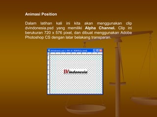 Animasi Position
Dalam latihan kali ini kita akan menggunakan clip
dvindonesia.psd yang memiliki Alpha Channel. Clip ini
berukuran 720 x 576 pixel, dan dibuat menggunakan Adobe
Photoshop CS dengan latar belakang transparan.
 