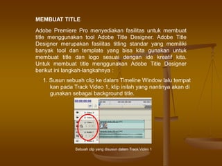 MEMBUAT TITLE
Adobe Premiere Pro menyediakan fasilitas untuk membuat
title menggunakan tool Adobe Title Designer. Adobe Title
Designer merupakan fasilitas titling standar yang memiliki
banyak tool dan template yang bisa kita gunakan untuk
membuat title dan logo sesuai dengan ide kreatif kita.
Untuk membuat title menggunakan Adobe Title Designer
berikut ini langkah-langkahnya :
1. Susun sebuah clip ke dalam Timeline Window lalu tempat
kan pada Track Video 1, klip inilah yang nantinya akan di
gunakan sebagai background title.
Sebuah clip yang disusun dalam Track Video 1
 