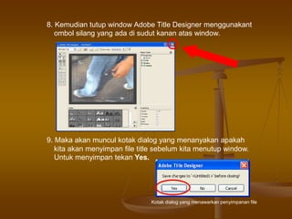 8. Kemudian tutup window Adobe Title Designer menggunakant
ombol silang yang ada di sudut kanan atas window.
9. Maka akan muncul kotak dialog yang menanyakan apakah
kita akan menyimpan file title sebelum kita menutup window.
Untuk menyimpan tekan Yes.
Kotak dialog yang menawarkan penyimpanan file
 