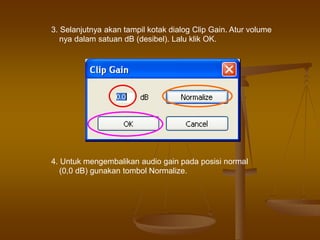3. Selanjutnya akan tampil kotak dialog Clip Gain. Atur volume
nya dalam satuan dB (desibel). Lalu klik OK.
4. Untuk mengembalikan audio gain pada posisi normal
(0,0 dB) gunakan tombol Normalize.
 