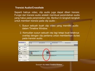 Transisi Audio/Crossfade
Seperti halnya video, clip audio juga dapat diberi transisi.
Fungsi dari transisi audio adalah membuat perpindahan audio
yang halus pada perpindahan clip. Berikut ini langkah-langkah
untuk memberi transisi pada clip audio :
1. Susun sebuah buah clip video yang memiliki audio
dalam Timeline Window.
2. Kemudian susun sebuah clip lagi tetapi buat letaknya
overlap dengan clip pertama untuk memberikan durasi
pada transisi audio.
Susunan clip dalam Timeline Window
 