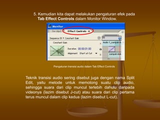 5. Kemudian kita dapat melakukan pengaturan efek pada
Tab Effect Controls dalam Monitor Window.
Pengaturan transisi audio dalam Tab Effect Controls
Teknik transisi audio sering disebut juga dengan nama Split
Edit, yaitu metode untuk memotong suatu clip audio,
sehingga suara dari clip muncul terlebih dahulu daripada
videonya (lazim disebut J-cut) atau suara dari clip pertama
terus muncul dalam clip kedua (lazim disebut L-cut).
 