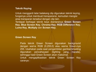 Teknik Keying
Untuk mengganti latar belakang clip digunakan teknik keying,
fungsinya untuk membuat transparansi, kemudian mengisi
area transparan tersebut dengan clip lain.
Terdapat berbagai teknik keys diantaranya Green Screen
Key, Blue Screen Key, Chroma Key, RGB Difference Key,
Luma Key, Multiply dan Screen Key.
Green Screen Key
Pada teknik Green Screen digunakan background
dengan warna RGB (0,255,0) atau warna Green-nya
255. Usahakan pada saat pengambilan gambar/shooting
digunakan pencahayaan (lighting yang merata),
sehingga hasil Green Screen akan maksimal.
Untuk mengaplikasikan teknik Green Screen Key
caranya :
 