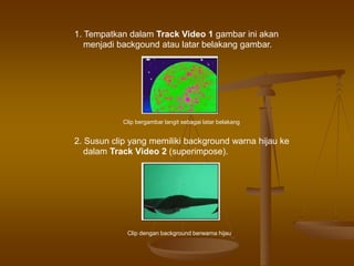 1. Tempatkan dalam Track Video 1 gambar ini akan
menjadi backgound atau latar belakang gambar.
Clip bergambar langit sebagai latar belakang
2. Susun clip yang memiliki background warna hijau ke
dalam Track Video 2 (superimpose).
Clip dengan background berwarna hijau
 