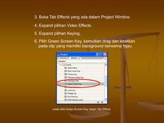 3. Buka Tab Effects yang ada dalam Project Window.
4. Expand pilihan Video Effects
5. Expand pilihan Keying.
6. Pilih Green Screen Key, kemudian drag dan letakkan
pada clip yang memiliki background berwarna hijau.
Letak efek Green Screen Key dalam Tab Effects
 