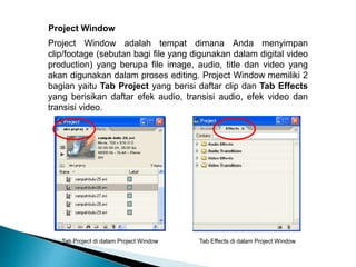 Project Window 
Project Window adalah tempat dimana Anda menyimpan 
clip/footage (sebutan bagi file yang digunakan dalam digital video 
production) yang berupa file image, audio, title dan video yang 
akan digunakan dalam proses editing. Project Window memiliki 2 
bagian yaitu Tab Project yang berisi daftar clip dan Tab Effects 
yang berisikan daftar efek audio, transisi audio, efek video dan 
transisi video. 
Tab Project di dalam Project Window Tab Effects di dalam Project Window 
 