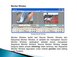 Tampilan Monitor Window 
Monitor Window 
Monitor Window terdiri dari Source Monitor Window dan 
Sequence Monitor Window, di sebelah kiri merupakan Source 
Monitor Window, sedangkan sebelah kanan merupakan 
Sequence Monitor Window. Source Monitor Window sangat 
berguna dalam proses trimming video nantinya, dan Sequence 
Monitor Window digunakan untuk melihat preview hasil editing 
pada Timeline. 
 