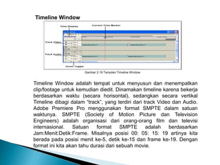 Gambar 2.19 Tampilan Timeline Window 
Timeline Window 
Timeline Window adalah tempat untuk menyusun dan menempatkan 
clip/footage untuk kemudian diedit. Dinamakan timeline karena bekerja 
berdasarkan waktu (secara horisontal), sedangkan secara vertikal 
Timeline dibagi dalam “track”, yang terdiri dari track Video dan Audio. 
Adobe Premiere Pro menggunakan format SMPTE dalam satuan 
waktunya. SMPTE (Society of Motion Picture dan Television 
Engineers) adalah organisasi dari orang-orang film dan televisi 
internasional. Satuan format SMPTE adalah berdasarkan 
Jam:Menit:Detik:Frame. Misalnya posisi 00: 05: 15: 19 artinya kita 
berada pada posisi menit ke-5, detik ke-15 dan frame ke-19. Dengan 
format ini kita akan tahu durasi dari sebuah movie. 
 