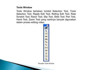 Tools Window berisikan tombol Selection Tool, Track 
Selection Tool, Ripple Edit Tool, Rolling Edit Tool, Rate 
Scratch Tool, Razor Tool, Slip Tool, Slide Tool, Pen Tool, 
Hand Tool, Zoom Tool yang nantinya banyak digunakan 
dalam proses editing video. 
Tampilan Tools Window 
Tools Window 
 