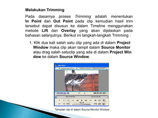 Melakukan Trimming 
Pada dasarnya proses Trimming adalah menentukan 
In Point dan Out Point pada clip kemudian hasil trim 
tersebut dapat disusun ke dalam Timeline menggunakan 
metode Lift dan Overlay yang akan dijelaskan pada 
bahasan selanjutnya. Berikut ini langkah-langkah Trimming : 
1. Klik dua kali salah satu clip yang ada di dalam Project 
Window maka clip akan tampil dalam Source Monitor 
atau drag salah satuclip yang ada di dalam Project Win 
dow ke dalam Source Window. 
Tampilan clip di dalam Source Monitor Window 
 