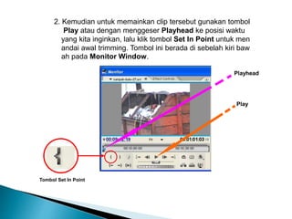 2. Kemudian untuk memainkan clip tersebut gunakan tombol 
Play atau dengan menggeser Playhead ke posisi waktu 
yang kita inginkan, lalu klik tombol Set In Point untuk men 
andai awal trimming. Tombol ini berada di sebelah kiri baw 
ah pada Monitor Window. 
Tombol Set In Point 
Playhead 
Play 
 