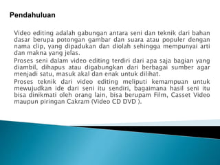 Pendahuluan 
Video editing adalah gabungan antara seni dan teknik dari bahan 
dasar berupa potongan gambar dan suara atau populer dengan 
nama clip, yang dipadukan dan diolah sehingga mempunyai arti 
dan makna yang jelas. 
Proses seni dalam video editing terdiri dari apa saja bagian yang 
diambil, dihapus atau digabungkan dari berbagai sumber agar 
menjadi satu, masuk akal dan enak untuk dilihat. 
Proses teknik dari video editing meliputi kemampuan untuk 
mewujudkan ide dari seni itu sendiri, bagaimana hasil seni itu 
bisa dinikmati oleh orang lain, bisa berupam Film, Casset Video 
maupun piringan Cakram (Video CD DVD ). 
 