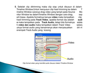 5. Setelah clip ditrimming maka clip siap untuk disusun di dalam 
Timeline Window.Untuk menyusun clip hasil trimming ke dalam T 
imeline Window caranya drag video yang tampil pada Source Mo 
nitor Window ke dalamTimeline Window dengan cara drag sep 
erti biasa. Apabila formatnya berupa video maka tempatkan clip 
hasil trimming pada Track Video, apabila format clip adalah audi 
o maka tempatkan pada Track Audio, tetapi bila formatnya adala 
h video dan audio maka tempatkan dalam Track Video selanj 
utnya format audio yang bersamanya akan menyesuaikan diri m 
enempati Track Audio yang kosong 
Video 
Audio 
Clip format video yang memiliki audio disusun dalam Timeline Window 
 