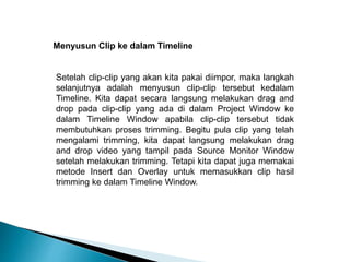 Menyusun Clip ke dalam Timeline 
Setelah clip-clip yang akan kita pakai diimpor, maka langkah 
selanjutnya adalah menyusun clip-clip tersebut kedalam 
Timeline. Kita dapat secara langsung melakukan drag and 
drop pada clip-clip yang ada di dalam Project Window ke 
dalam Timeline Window apabila clip-clip tersebut tidak 
membutuhkan proses trimming. Begitu pula clip yang telah 
mengalami trimming, kita dapat langsung melakukan drag 
and drop video yang tampil pada Source Monitor Window 
setelah melakukan trimming. Tetapi kita dapat juga memakai 
metode Insert dan Overlay untuk memasukkan clip hasil 
trimming ke dalam Timeline Window. 
 