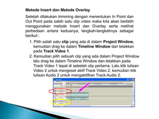 Metode Insert dan Metode Overlay 
Setelah dilakukan trimming dengan menentukan In Point dan 
Out Point pada salah satu clip video maka kita akan berlatih 
menggunakan metode Insert dan Overlay serta melihat 
perbedaan antara keduanya, langkah-langkahnya sebagai 
berikut : 
1. Pilih salah satu clip yang ada di dalam Project Window, 
kemudian drag ke dalam Timeline Window dan letakkan 
pada Track Video 1. 
2. Kemudian pilih sebuah clip yang ada dalam Project Window 
lalu drag ke dalam Timeline Window dan letakkan pada 
Track Video 1 tepat di sebelah clip pertama. Lalu klik tulisan 
Video 2 untuk mengeset aktif Track Video 2, kemudian klik 
tulisan Audio 2 untuk mengaktifkan Track Audio 2. 
 