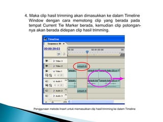 4. Maka clip hasil trimming akan dimasukkan ke dalam Timeline 
Window dengan cara memotong clip yang berada pada 
tempat Current Tie Marker berada, kemudian clip potongan-nya 
akan berada didepan clip hasil trimming. 
Penggunaan metode Insert untuk memasukkan clip hasil trimming ke dalam Timeline 
 