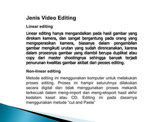 Jenis Video Editing 
Linear editing 
Linear editing hanya mengandalkan pada hasil gambar yang 
direkam kamera, dan sangat bergantung pada orang yang 
mengoperasikan kamera, biasanya dalam pengambilan 
gambar mengikuti urutan yang sudah direncanakan, karena 
dalam prosesnya gambar yang diambil berupa duplikat atau 
copy dari master shootingnya sehingga banyak terjadi 
penurunan kwalitas gambar akibat dari peoses editing. 
Non-linear editing 
Metode editing ini menggunakan komputer untuk melakukan 
proses editing. Proses ini hampir seluruhnya dilakukan 
secara digital dan tidak menggunakan proses mekanik 
terkecuali dalam meng-import dan meng-eksport hasil akhir 
kedalam kaset atau CD. Editing ini pada dasarnya 
menggunakan metode “cut and Paste” 
 