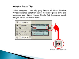 Mengatur Durasi Clip 
Untuk mengatur durasi clip yang berada di dalam Timeline 
Window caranya dekatkan kursor mouse ke posisi akhir clip, 
sehingga akan tampil kursor Ripple Edit berwarna merah 
dengan panah berwarna hitam. 
Tampilan kursor Ripple Edit 
 