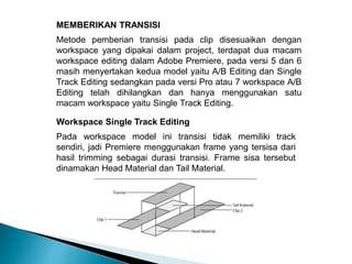 MEMBERIKAN TRANSISI 
Metode pemberian transisi pada clip disesuaikan dengan 
workspace yang dipakai dalam project, terdapat dua macam 
workspace editing dalam Adobe Premiere, pada versi 5 dan 6 
masih menyertakan kedua model yaitu A/B Editing dan Single 
Track Editing sedangkan pada versi Pro atau 7 workspace A/B 
Editing telah dihilangkan dan hanya menggunakan satu 
macam workspace yaitu Single Track Editing. 
Workspace Single Track Editing 
Pada workspace model ini transisi tidak memiliki track 
sendiri, jadi Premiere menggunakan frame yang tersisa dari 
hasil trimming sebagai durasi transisi. Frame sisa tersebut 
dinamakan Head Material dan Tail Material. 
 