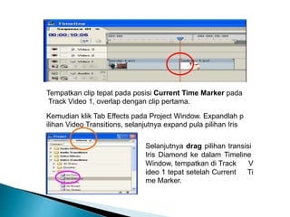 Tempatkan clip tepat pada posisi Current Time Marker pada 
Track Video 1, overlap dengan clip pertama. 
Kemudian klik Tab Effects pada Project Window. Expandlah p 
ilihan Video Transitions, selanjutnya expand pula pilihan Iris 
Selanjutnya drag pilihan transisi 
Iris Diamond ke dalam Timeline 
Window, tempatkan di Track V 
ideo 1 tepat setelah Current Ti 
me Marker. 
 