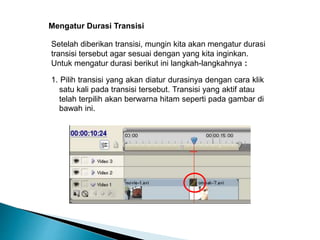 Mengatur Durasi Transisi 
Setelah diberikan transisi, mungin kita akan mengatur durasi 
transisi tersebut agar sesuai dengan yang kita inginkan. 
Untuk mengatur durasi berikut ini langkah-langkahnya : 
1. Pilih transisi yang akan diatur durasinya dengan cara klik 
satu kali pada transisi tersebut. Transisi yang aktif atau 
telah terpilih akan berwarna hitam seperti pada gambar di 
bawah ini. 
 