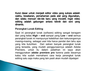Kunci dasar untuk menjadi editor video yang sukses adalah 
waktu, kesabaran, pemahaman pada alat yang digunakan, 
dan selalu mencari ide-ide baru yang inovatif, ingat video 
editing adalah gabungan antara teknik dan seni yang 
dinamis. 
Perangkat Lunak Editing 
Saat ini perangkat lunak (sofware) editing sangat beragam 
dari yang kelas High – end sampai yang Low – end semua 
perangkat lunak ini mempunyai kelebihan dan kekurangannya 
masing-masing, sebagai user kita harus pandai dan tahu apa 
yang kita butuhkan. Dari sekian banyak perangkat lunak 
yang tersedia, yang mudah penggunaannya adalah Adobe 
Premiere, untuk itu dalam pelatihan ini saya akan 
menggunakan adobe premiere pro karena pada dasarnya 
kalau kita sudah memahami cara kerja perangkat lunak 
editing satu saja maka yang lain pasti akan mudah dipelajari 
 
