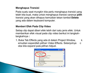 Menghapus Transisi 
Pada suatu saat mungkin kita perlu menghapus transisi yang 
telah kita buat, maka untuk menghapus transisi caranya pilih 
transisi yang akan dihapus kemudian tekan tombol Delete 
yang ada dalam keyboard komputer. 
Memberi Efek Pada Clip Video 
Setiap clip dapat diberi efek lebih dari satu jenis efek. Untuk 
memberikan efek visual pada clip video berikut ini langkah-langkahnya 
: 
1. Buka Tab Effects yang ada di dalam Project Window, k 
emudian expandlah pilihan Video Effects. Selanjutnya c 
oba kita expand pula pilihan Adjust. 
 