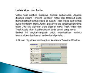 Unlink Video dan Audio 
Video hasil capture biasanya disertai audio/suara. Apabila 
disusun dalam Timeline Window maka clip tersebut akan 
menempatkan format video ke dalam Track Video dan format 
audio ke dalam Track Audio. Biasanya clip tersebut berwarna 
hijau. Jika clip dipindah atau digeser maka Track Video dan 
Track Audio akan ikut berpindah pada posisi yang sama. 
Berikut ini langkah-langkah untuk memisahkan (unlink) 
format video dan format audio dari clip video : 
1. Susun clip video hasil capture ke dalam Timeline Window. 
 