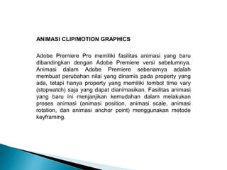 ANIMASI CLIP/MOTION GRAPHICS 
Adobe Premiere Pro memiliki fasilitas animasi yang baru 
dibandingkan dengan Adobe Premiere versi sebelumnya. 
Animasi dalam Adobe Premiere sebenarnya adalah 
membuat perubahan nilai yang dinamis pada property yang 
ada, tetapi hanya property yang memiliki tombol time vary 
(stopwatch) saja yang dapat dianimasikan. Fasilitas animasi 
yang baru ini menjanjikan kemudahan dalam melakukan 
proses animasi (animasi position, animasi scale, animasi 
rotation, dan animasi anchor point) menggunakan metode 
keyframing. 
 
