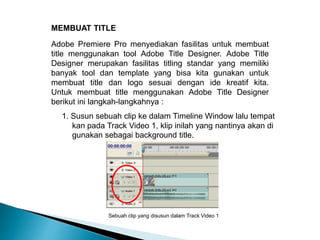 MEMBUAT TITLE 
Adobe Premiere Pro menyediakan fasilitas untuk membuat 
title menggunakan tool Adobe Title Designer. Adobe Title 
Designer merupakan fasilitas titling standar yang memiliki 
banyak tool dan template yang bisa kita gunakan untuk 
membuat title dan logo sesuai dengan ide kreatif kita. 
Untuk membuat title menggunakan Adobe Title Designer 
berikut ini langkah-langkahnya : 
1. Susun sebuah clip ke dalam Timeline Window lalu tempat 
kan pada Track Video 1, klip inilah yang nantinya akan di 
gunakan sebagai background title. 
Sebuah clip yang disusun dalam Track Video 1 
 