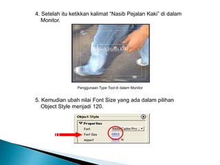 4. Setelah itu ketikkan kalimat “Nasib Pejalan Kaki” di dalam 
Monitor. 
Penggunaan Type Tool di dalam Monitor 
5. Kemudian ubah nilai Font Size yang ada dalam pilihan 
Object Style menjadi 120. 
 