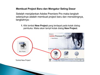 Membuat Project Baru dan Mengatur Seting Dasar 
Setelah menjalankan Adobe Premiere Pro maka langkah 
selanjutnya adalah membuat project baru dan mensetingnya, 
langkahnya : 
1. Klik tombol New Project yang terdapat pada kotak dialog 
pembuka. Maka akan tampil kotak dialog New Project. 
Tombol New Project 
 