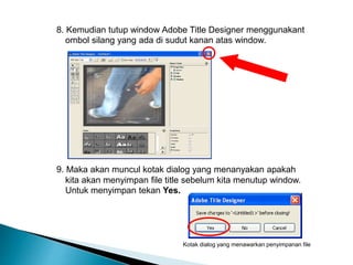 8. Kemudian tutup window Adobe Title Designer menggunakant 
ombol silang yang ada di sudut kanan atas window. 
9. Maka akan muncul kotak dialog yang menanyakan apakah 
kita akan menyimpan file title sebelum kita menutup window. 
Untuk menyimpan tekan Yes. 
Kotak dialog yang menawarkan penyimpanan file 
 