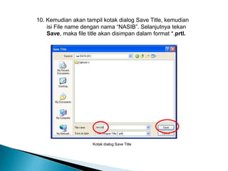 10. Kemudian akan tampil kotak dialog Save Title, kemudian 
isi File name dengan nama “NASIB”. Selanjutnya tekan 
Save, maka file title akan disimpan dalam format *.prtl. 
Kotak dialog Save Title 
 