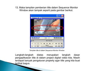 13. Maka tampilan pemberian title dalam Sequence Monitor 
Window akan tampak seperti pada gambar berikut. 
Tampilan title di dalam Sequence Monitor Window 
Langkah-langkah diatas merupakan langkah dasar 
pengaplikasian title di dalam project digital video kita. Masih 
terdapat banyak pengaturan property agar title yang kita buat 
terlihat bagus. 
 