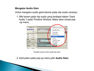 Mengatur Audio Gain 
Untuk mengatur audio gain/volume pada clip audio caranya : 
1. Klik kanan pada clip audio yang terdapat dalam Track 
Audio 1 pada Timeline Window. Maka akan tampil pop 
-up menu. 
Tampilan pop-up menu pada clip audio 
2. Kemudian pada pop-up menu pilih Audio Gain. 
 