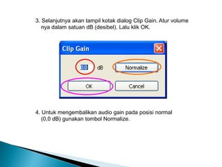 3. Selanjutnya akan tampil kotak dialog Clip Gain. Atur volume 
nya dalam satuan dB (desibel). Lalu klik OK. 
4. Untuk mengembalikan audio gain pada posisi normal 
(0,0 dB) gunakan tombol Normalize. 
 