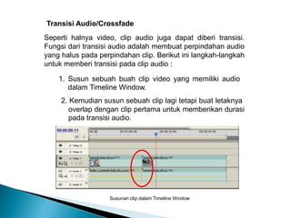 Transisi Audio/Crossfade 
Seperti halnya video, clip audio juga dapat diberi transisi. 
Fungsi dari transisi audio adalah membuat perpindahan audio 
yang halus pada perpindahan clip. Berikut ini langkah-langkah 
untuk memberi transisi pada clip audio : 
1. Susun sebuah buah clip video yang memiliki audio 
dalam Timeline Window. 
2. Kemudian susun sebuah clip lagi tetapi buat letaknya 
overlap dengan clip pertama untuk memberikan durasi 
pada transisi audio. 
Susunan clip dalam Timeline Window 
 