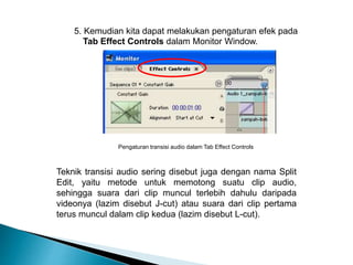 5. Kemudian kita dapat melakukan pengaturan efek pada 
Tab Effect Controls dalam Monitor Window. 
Pengaturan transisi audio dalam Tab Effect Controls 
Teknik transisi audio sering disebut juga dengan nama Split 
Edit, yaitu metode untuk memotong suatu clip audio, 
sehingga suara dari clip muncul terlebih dahulu daripada 
videonya (lazim disebut J-cut) atau suara dari clip pertama 
terus muncul dalam clip kedua (lazim disebut L-cut). 
 