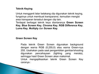 Teknik Keying 
Untuk mengganti latar belakang clip digunakan teknik keying, 
fungsinya untuk membuat transparansi, kemudian mengisi 
area transparan tersebut dengan clip lain. 
Terdapat berbagai teknik keys diantaranya Green Screen 
Key, Blue Screen Key, Chroma Key, RGB Difference Key, 
Luma Key, Multiply dan Screen Key. 
Green Screen Key 
Pada teknik Green Screen digunakan background 
dengan warna RGB (0,255,0) atau warna Green-nya 
255. Usahakan pada saat pengambilan gambar/shooting 
digunakan pencahayaan (lighting yang merata), 
sehingga hasil Green Screen akan maksimal. 
Untuk mengaplikasikan teknik Green Screen Key 
caranya : 
 