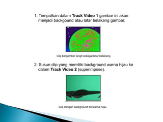 1. Tempatkan dalam Track Video 1 gambar ini akan 
menjadi backgound atau latar belakang gambar. 
Clip bergambar langit sebagai latar belakang 
2. Susun clip yang memiliki background warna hijau ke 
dalam Track Video 2 (superimpose). 
Clip dengan background berwarna hijau 
 