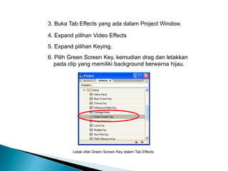 3. Buka Tab Effects yang ada dalam Project Window. 
4. Expand pilihan Video Effects 
5. Expand pilihan Keying. 
6. Pilih Green Screen Key, kemudian drag dan letakkan 
pada clip yang memiliki background berwarna hijau. 
Letak efek Green Screen Key dalam Tab Effects 
 