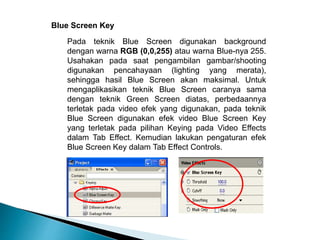 Blue Screen Key 
Pada teknik Blue Screen digunakan background 
dengan warna RGB (0,0,255) atau warna Blue-nya 255. 
Usahakan pada saat pengambilan gambar/shooting 
digunakan pencahayaan (lighting yang merata), 
sehingga hasil Blue Screen akan maksimal. Untuk 
mengaplikasikan teknik Blue Screen caranya sama 
dengan teknik Green Screen diatas, perbedaannya 
terletak pada video efek yang digunakan, pada teknik 
Blue Screen digunakan efek video Blue Screen Key 
yang terletak pada pilihan Keying pada Video Effects 
dalam Tab Effect. Kemudian lakukan pengaturan efek 
Blue Screen Key dalam Tab Effect Controls. 
 