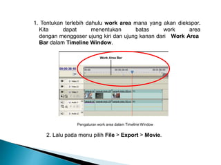 1. Tentukan terlebih dahulu work area mana yang akan diekspor. 
Kita dapat menentukan batas work area 
dengan menggeser ujung kiri dan ujung kanan dari Work Area 
Bar dalam Timeline Window. 
Pengaturan work area dalam Timeline Window 
2. Lalu pada menu pilih File > Export > Movie. 
 