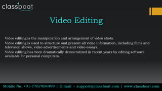 Video Editing
Video editing is the manipulation and arrangement of video shots.
Video editing is used to structure and present all video information, including films and
television shows, video advertisements and video essays.
Video editing has been dramatically democratized in recent years by editing software
available for personal computers.
Mobile No. +91-7767904499 | E-mail :- support@classboat.com | www.classboat.com
 