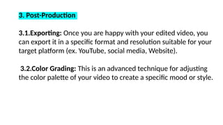 3. Post-Production
3.1.Exporting: Once you are happy with your edited video, you
can export it in a specific format and resolution suitable for your
target platform (ex. YouTube, social media, Website).
3.2.Color Grading: This is an advanced technique for adjusting
the color palette of your video to create a specific mood or style.
 