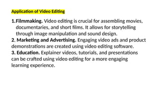 Application of Video Editing
1.Filmmaking. Video editing is crucial for assembling movies,
documentaries, and short films. It allows for storytelling
through image manipulation and sound design.
2. Marketing and Advertising. Engaging video ads and product
demonstrations are created using video editing software.
3. Education. Explainer videos, tutorials, and presentations
can be crafted using video editing for a more engaging
learning experience.
 