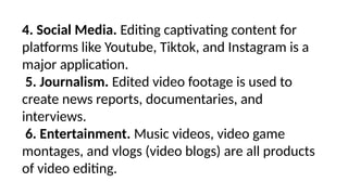 4. Social Media. Editing captivating content for
platforms like Youtube, Tiktok, and Instagram is a
major application.
5. Journalism. Edited video footage is used to
create news reports, documentaries, and
interviews.
6. Entertainment. Music videos, video game
montages, and vlogs (video blogs) are all products
of video editing.
 
